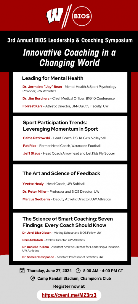 3rd Annual BIOS Leadership and Coaching Symposium. Innovative Coaching in a Changing World. Leading for Mental Health. Sport Participation Trends: Leveraging Momentum in Sport. The Art and Science of Feedback. The Science of Smart Coaching: Seven Findings Every Coach Should Know. Dr. Jermaine “Jay“ Bean - Mental Health & Sport Psychology Provider, UW Athletics

Dr. Jim Borchers - Chief Medical Officer, B1G 10 Conference

Forrest Karr - Athletic Director, UM-Duluth,  Faculty, UW Caitie Ratkowski - Head Coach, DSHA Girls’ Volleyball

Pat Rice - Former Head Coach, Waunakee Football

Jeff Staus - Head Coach Arrowhead and Let Kids Fly Soccer Yvette Healy - Head Coach, UW Softball

Dr. Peter Miller - Professor and BIOS Director, UW

Marcus Sedberry - Deputy Athletic Director, UW Athletics Dr. Jordi Diaz Gibson - Visiting Scholar and BIOS Fellow, UW



Chris McIntosh - Athletic Director, UW Athletics

Dr. Danielle Pulliam - Assistant Athletic Director for Leadership & Inclusion, UW Athletics

Dr. Sameer Deshpande - Assistant Professor of Statistics, UW
Thursday, June 27th, 2024 8 AM - 4 PM
Camp Randall Stadium, Champion's Club. Register now at https://cvent.me/MZ3rz3