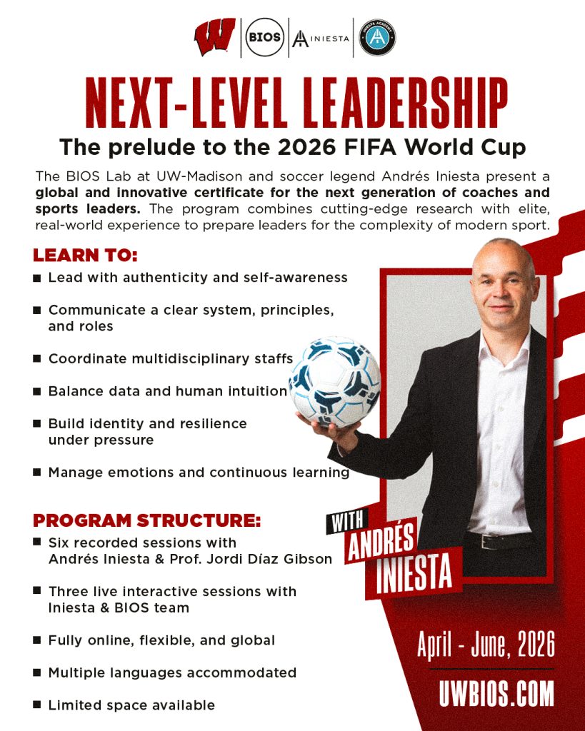Attached in a picture info graphic explaining the next level leadership certificate program, which will go from April- June, 2026. NEXT-LEVEL SPORTS LEADERSHIP The prelude to the 2026 FIFA World Cup The BIOS Lab at UW-Madison and soccer legend Andrés Iniesta present a global and innovative certificate for the next generation of coaches and sports leaders. The program combines cutting-edge research with elite, real-world experience to prepare leaders for the complexity of modern sport. Learn to: • Lead with authenticity and self-awareness • Communicate a clear system, principles, and roles • Coordinate multidisciplinary staffs • Balance data and human intuition • Build identity and resilience under pressure • Manage emotions and continuous learning Program structure: • Six recorded sessions with Andrés Iniesta & Prof. Jordi Díaz Gibson • Three live interactive sessions with Iniesta & BIOS team • Fully online, flexible, and global • Limited space available Multiple languages accommodated.